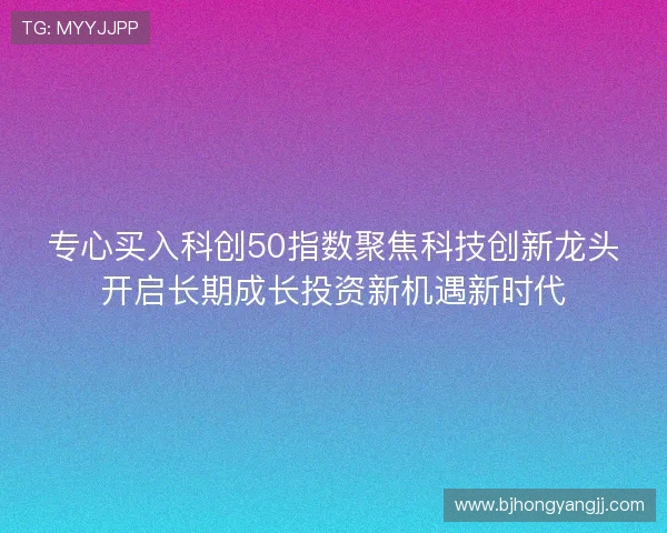 专心买入科创50指数聚焦科技创新龙头开启长期成长投资新机遇新时代 专心买入科创50指数聚焦科技创新龙头开启长期成长投资新机遇新时代